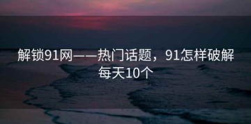 解锁91网——热门话题，91怎样破解每天10个