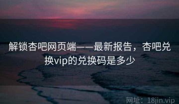 解锁杏吧网页端——最新报告，杏吧兑换vip的兑换码是多少