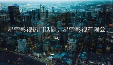 星空影视热门话题，星空影视有限公司