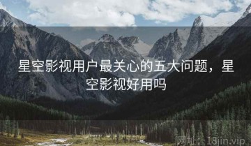 星空影视用户最关心的五大问题，星空影视好用吗