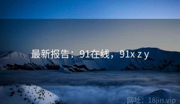 最新报告：91在线，91x z y