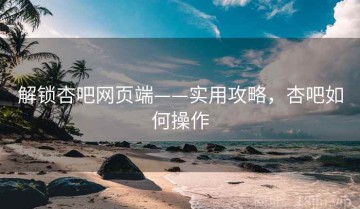 解锁杏吧网页端——实用攻略，杏吧如何操作