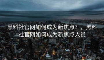 黑料社官网如何成为新焦点？，黑料社官网如何成为新焦点人员