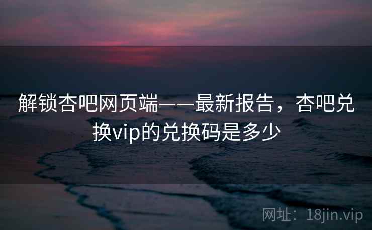 解锁杏吧网页端——最新报告，杏吧兑换vip的兑换码是多少