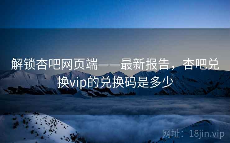 解锁杏吧网页端——最新报告，杏吧兑换vip的兑换码是多少