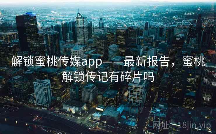 解锁蜜桃传媒app——最新报告，蜜桃解锁传记有碎片吗