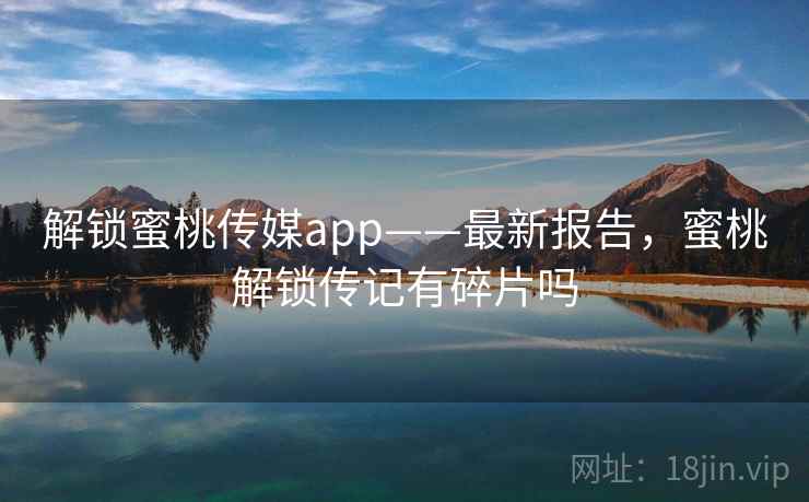 解锁蜜桃传媒app——最新报告，蜜桃解锁传记有碎片吗