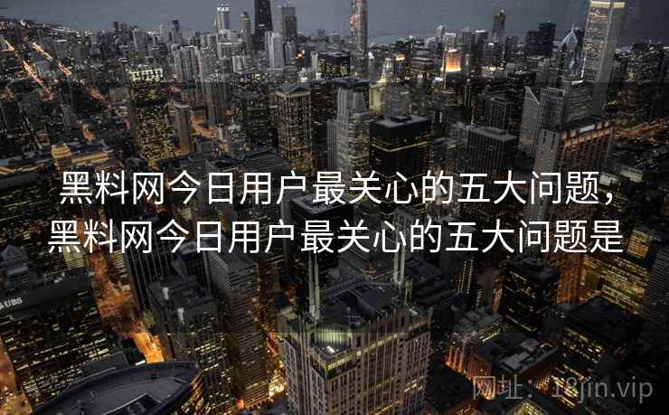 黑料网今日用户最关心的五大问题，黑料网今日用户最关心的五大问题是
