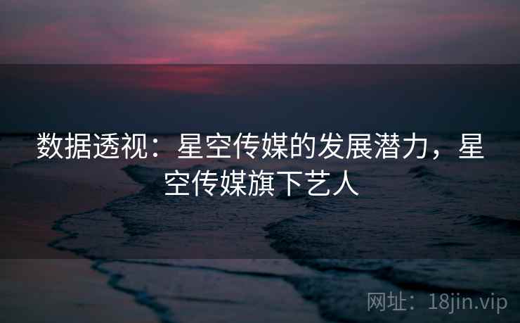 数据透视:星空传媒的发展潜力,星空传媒旗下艺人 数据透视:星空传媒的发展潜力,星空传媒旗下艺人