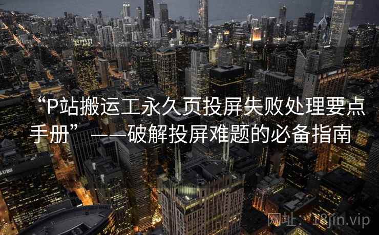 “P站搬运工永久页投屏失败处理要点手册”——破解投屏难题的必备指南